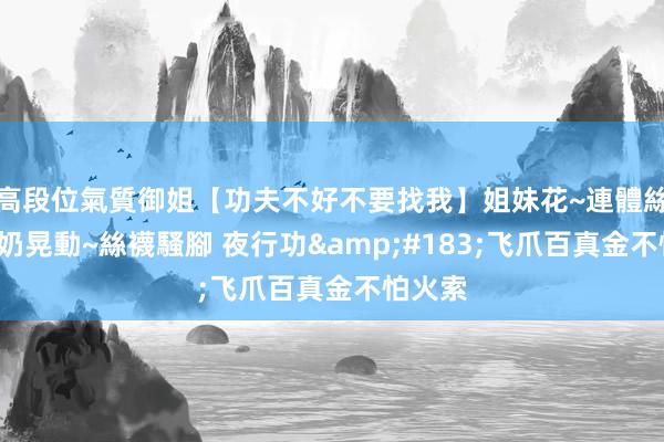 高段位氣質御姐【功夫不好不要找我】姐妹花~連體絲襪~大奶晃動~絲襪騷腳 夜行功&#183;飞爪百真金不怕火索