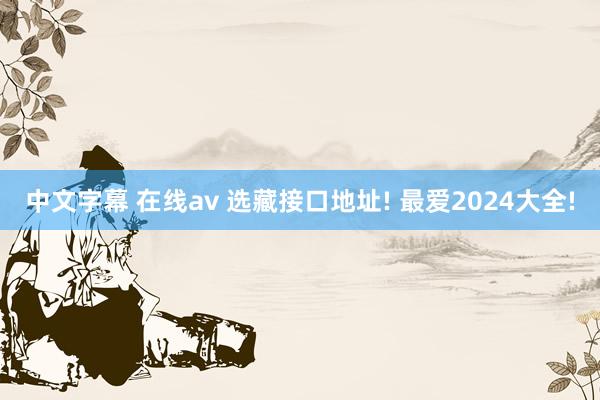 中文字幕 在线av 选藏接口地址! 最爱2024大全!
