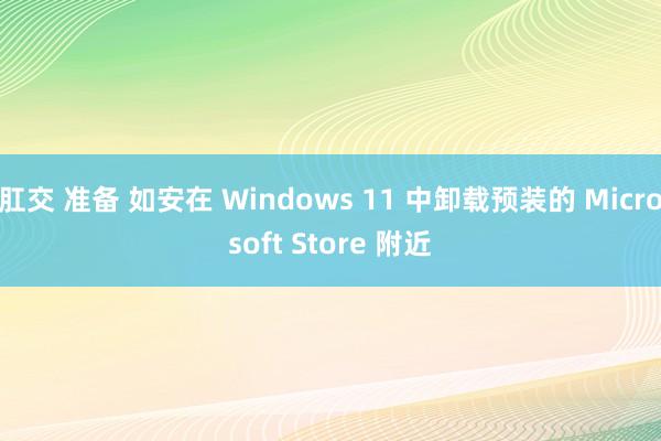 肛交 准备 如安在 Windows 11 中卸载预装的 Microsoft Store 附近