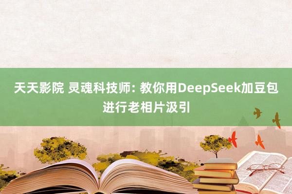 天天影院 灵魂科技师: 教你用DeepSeek加豆包进行老相片汲引