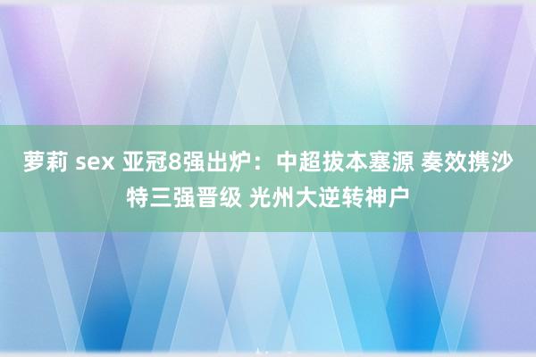 萝莉 sex 亚冠8强出炉：中超拔本塞源 奏效携沙特三强晋级 光州大逆转神户