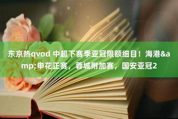 东京热qvod 中超下赛季亚冠限额细目！海港&申花正赛，蓉城附加赛，国安亚冠2