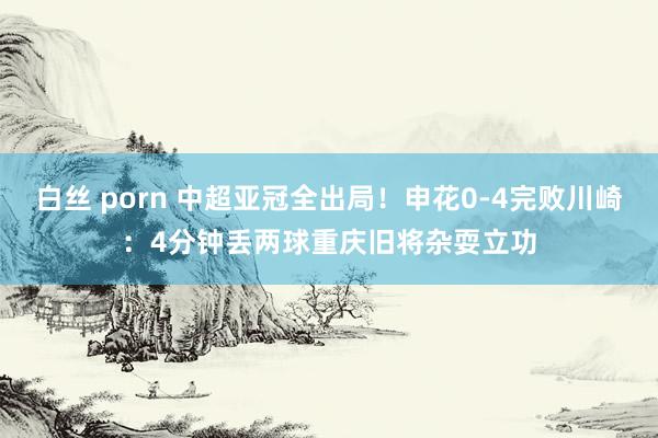 白丝 porn 中超亚冠全出局！申花0-4完败川崎：4分钟丢两球重庆旧将杂耍立功