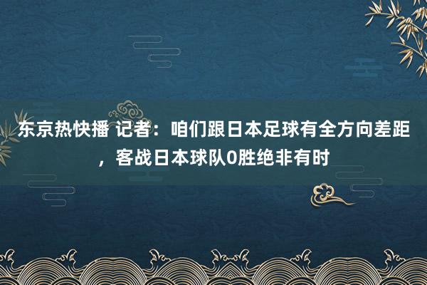 东京热快播 记者：咱们跟日本足球有全方向差距，客战日本球队0胜绝非有时