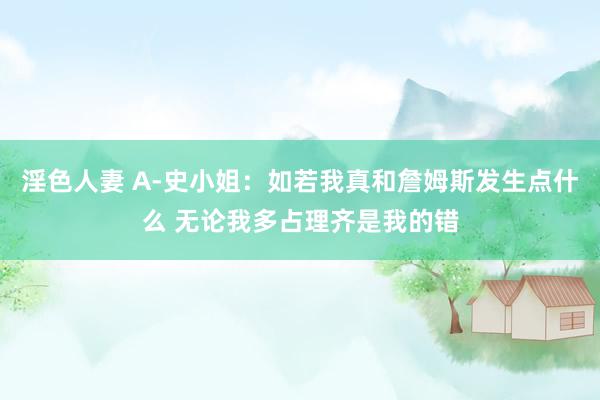 淫色人妻 A-史小姐：如若我真和詹姆斯发生点什么 无论我多占理齐是我的错