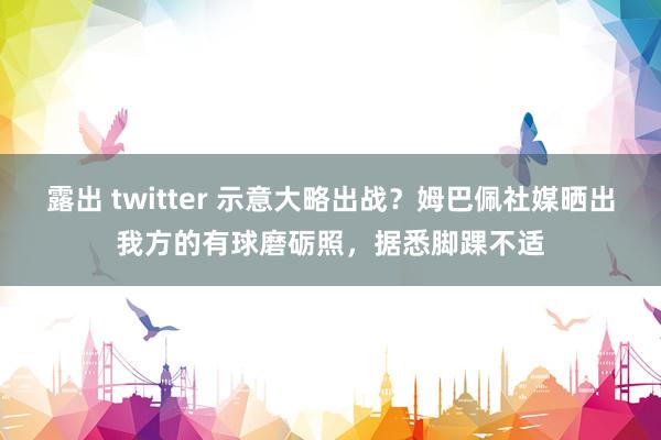 露出 twitter 示意大略出战？姆巴佩社媒晒出我方的有球磨砺照，据悉脚踝不适