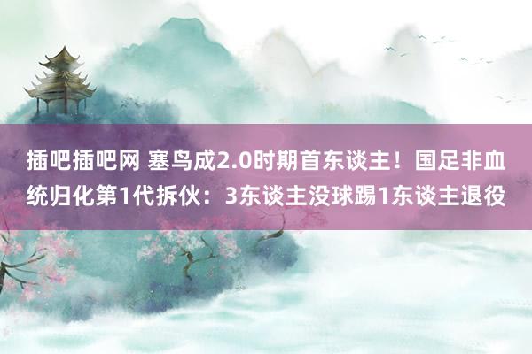 插吧插吧网 塞鸟成2.0时期首东谈主！国足非血统归化第1代拆伙：3东谈主没球踢1东谈主退役