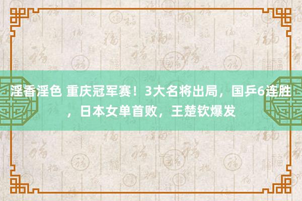 淫香淫色 重庆冠军赛！3大名将出局，国乒6连胜，日本女单首败，王楚钦爆发