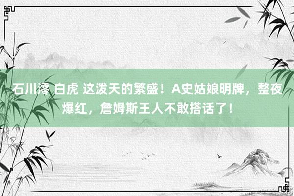 石川澪 白虎 这泼天的繁盛！A史姑娘明牌，整夜爆红，詹姆斯王人不敢搭话了！