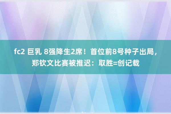 fc2 巨乳 8强降生2席！首位前8号种子出局，郑钦文比赛被推迟：取胜=创记载