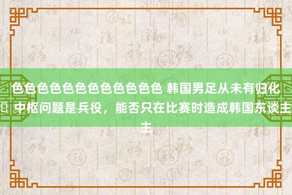 色色色色色色色色色色色色 韩国男足从未有归化❗中枢问题是兵役，能否只在比赛时造成韩国东谈主