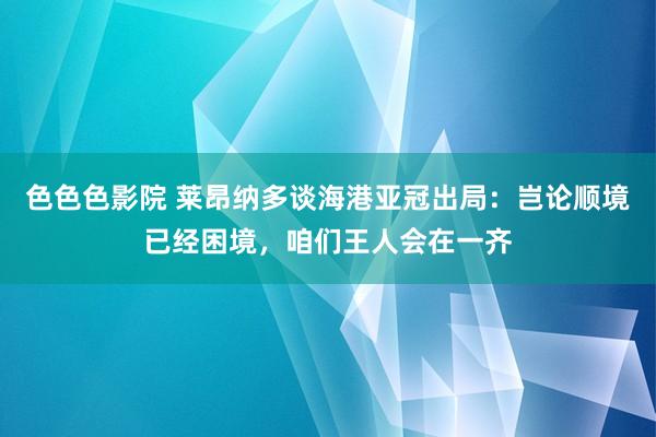 色色色影院 莱昂纳多谈海港亚冠出局：岂论顺境已经困境，咱们王人会在一齐