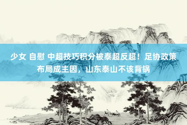 少女 自慰 中超技巧积分被泰超反超！足协政策布局成主因，山东泰山不该背锅