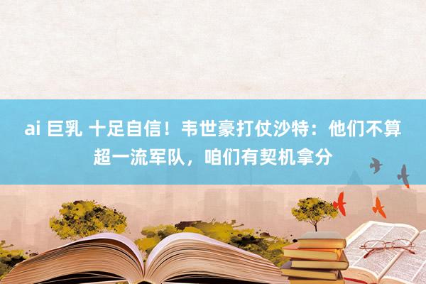 ai 巨乳 十足自信！韦世豪打仗沙特：他们不算超一流军队，咱们有契机拿分