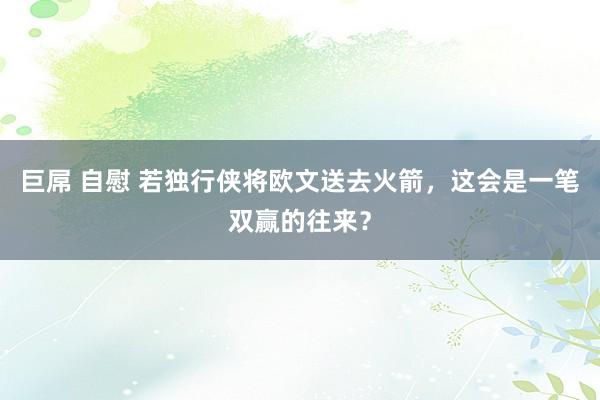 巨屌 自慰 若独行侠将欧文送去火箭，这会是一笔双赢的往来？