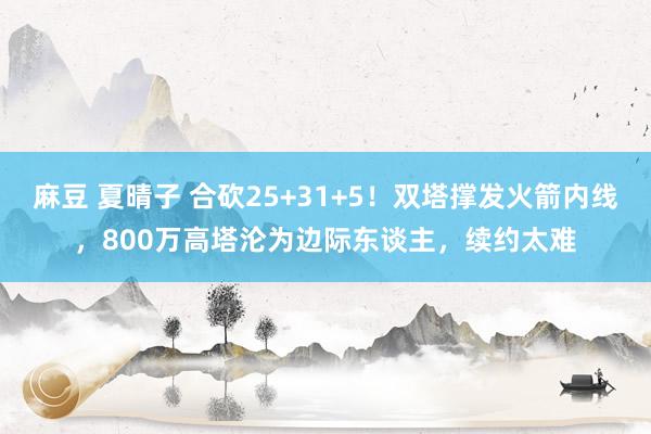 麻豆 夏晴子 合砍25+31+5！双塔撑发火箭内线，800万高塔沦为边际东谈主，续约太难
