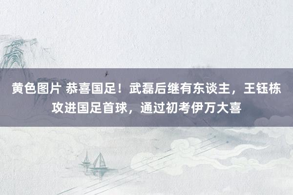 黄色图片 恭喜国足！武磊后继有东谈主，王钰栋攻进国足首球，通过初考伊万大喜